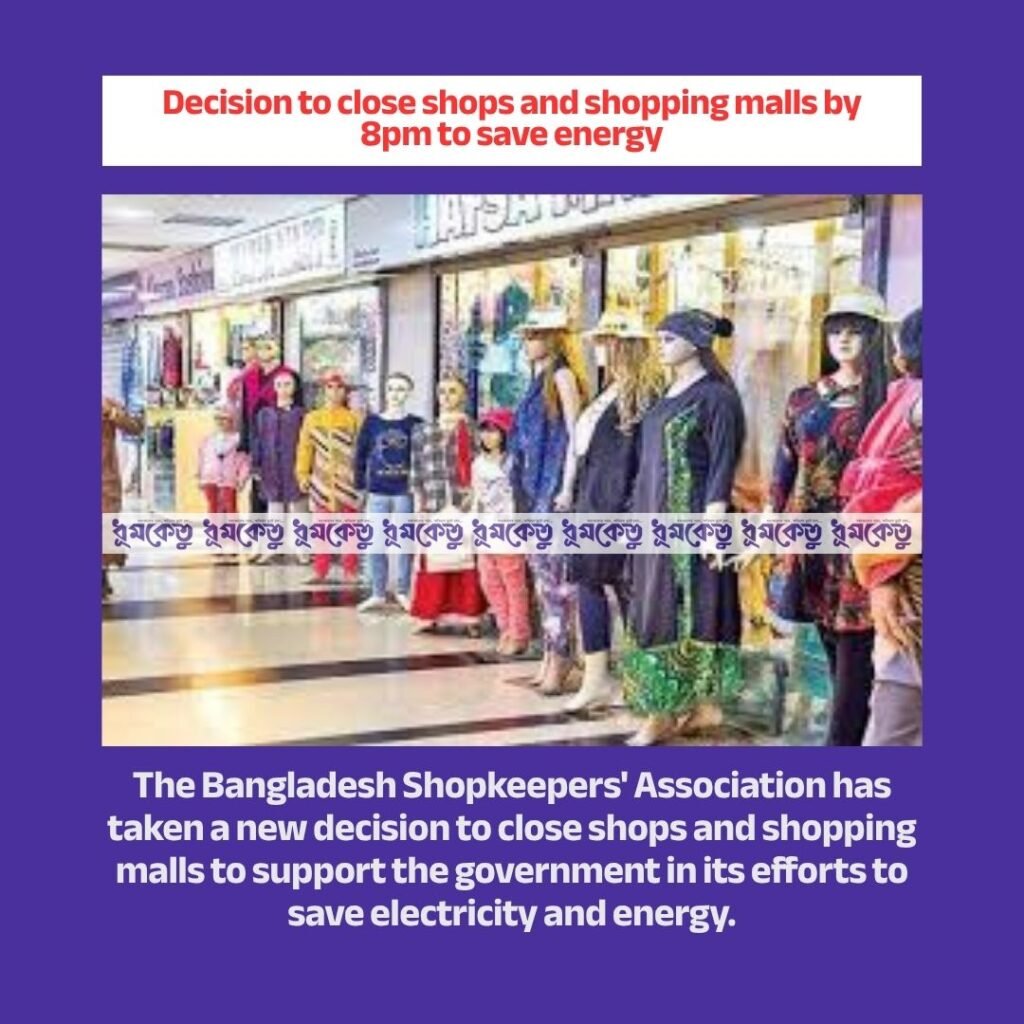 Decision to close shops and shopping malls by 8 pm to save energy. The Bangladesh Shopkeepers' Association has taken a new decision to close shops and shopping malls to cooperate with the government in its efforts to save electricity and energy. The organization gave this information in a press release on Thursday. It said that in a joint meeting of the Standing Committee of the Bangladesh Shopkeepers' Association and the Dhaka Metropolitan Shopkeepers' Association, it was decided to close all shops, commercial premises and shopping malls in Bangladesh including Dhaka by 8 pm to cooperate with the government in saving electricity and energy due to the international energy crisis. However, hotels, pharmacies and shops providing essential services, raw markets will remain outside the scope of the Bangladesh Shopkeepers' Association, it said.